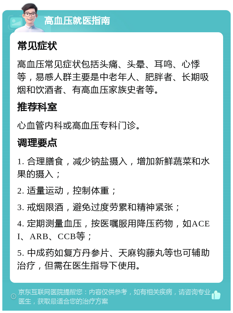 高血压就医指南 常见症状 高血压常见症状包括头痛、头晕、耳鸣、心悸等，易感人群主要是中老年人、肥胖者、长期吸烟和饮酒者、有高血压家族史者等。 推荐科室 心血管内科或高血压专科门诊。 调理要点 1. 合理膳食，减少钠盐摄入，增加新鲜蔬菜和水果的摄入； 2. 适量运动，控制体重； 3. 戒烟限酒，避免过度劳累和精神紧张； 4. 定期测量血压，按医嘱服用降压药物，如ACEI、ARB、CCB等； 5. 中成药如复方丹参片、天麻钩藤丸等也可辅助治疗，但需在医生指导下使用。