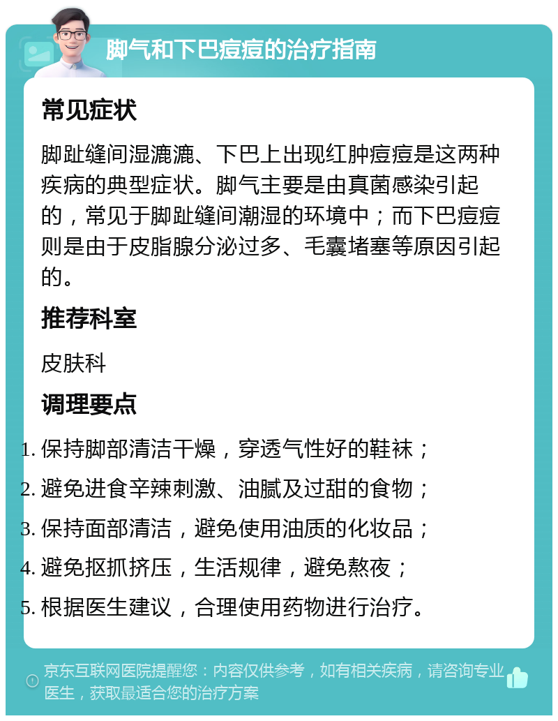 脚气和下巴痘痘的治疗指南 常见症状 脚趾缝间湿漉漉、下巴上出现红肿痘痘是这两种疾病的典型症状。脚气主要是由真菌感染引起的，常见于脚趾缝间潮湿的环境中；而下巴痘痘则是由于皮脂腺分泌过多、毛囊堵塞等原因引起的。 推荐科室 皮肤科 调理要点 保持脚部清洁干燥，穿透气性好的鞋袜； 避免进食辛辣刺激、油腻及过甜的食物； 保持面部清洁，避免使用油质的化妆品； 避免抠抓挤压，生活规律，避免熬夜； 根据医生建议，合理使用药物进行治疗。