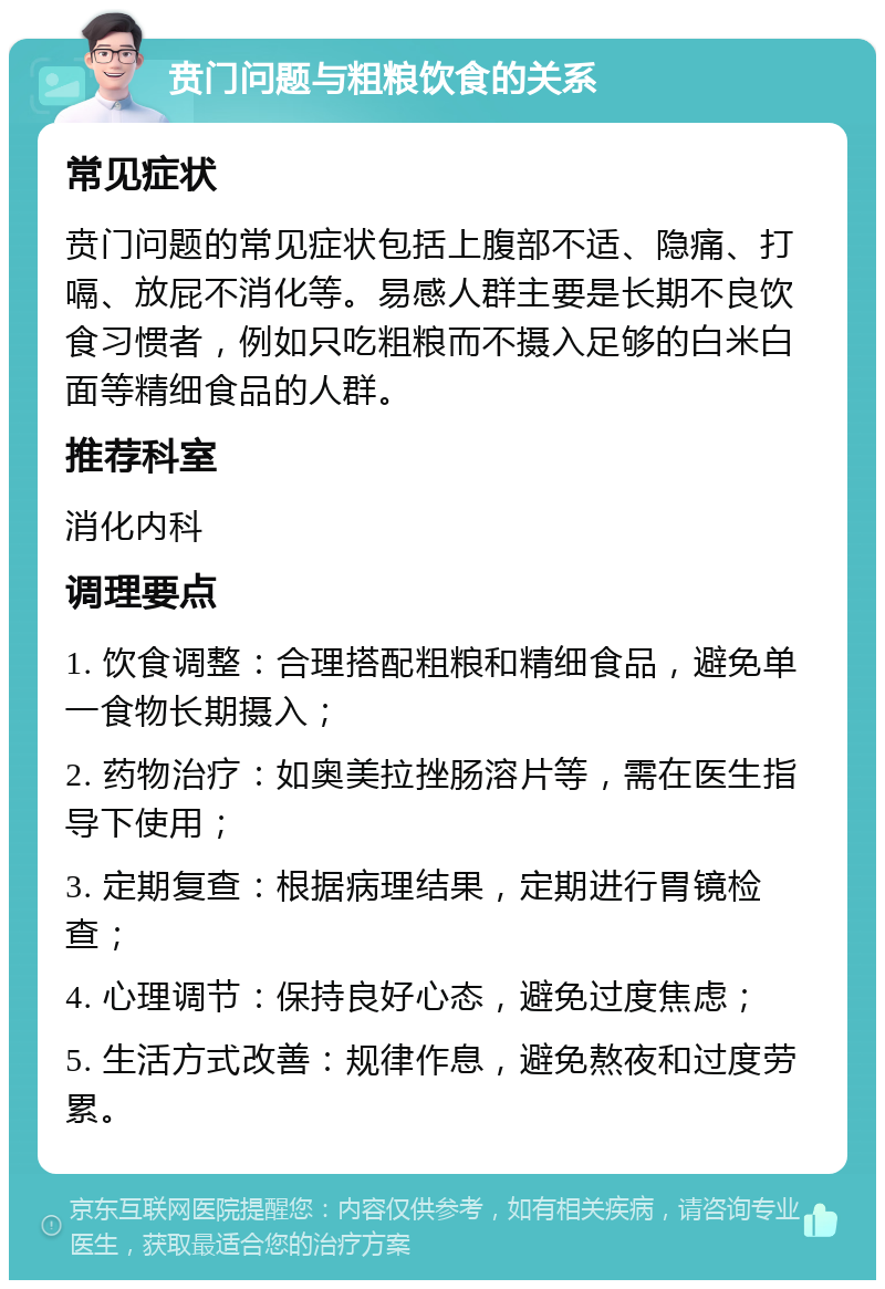 贲门问题与粗粮饮食的关系 常见症状 贲门问题的常见症状包括上腹部不适、隐痛、打嗝、放屁不消化等。易感人群主要是长期不良饮食习惯者，例如只吃粗粮而不摄入足够的白米白面等精细食品的人群。 推荐科室 消化内科 调理要点 1. 饮食调整：合理搭配粗粮和精细食品，避免单一食物长期摄入； 2. 药物治疗：如奥美拉挫肠溶片等，需在医生指导下使用； 3. 定期复查：根据病理结果，定期进行胃镜检查； 4. 心理调节：保持良好心态，避免过度焦虑； 5. 生活方式改善：规律作息，避免熬夜和过度劳累。