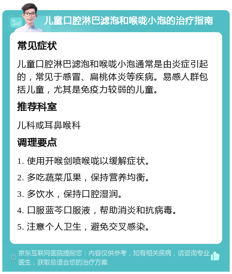 儿童口腔淋巴滤泡和喉咙小泡的治疗指南 常见症状 儿童口腔淋巴滤泡和喉咙小泡通常是由炎症引起的，常见于感冒、扁桃体炎等疾病。易感人群包括儿童，尤其是免疫力较弱的儿童。 推荐科室 儿科或耳鼻喉科 调理要点 1. 使用开喉剑喷喉咙以缓解症状。 2. 多吃蔬菜瓜果，保持营养均衡。 3. 多饮水，保持口腔湿润。 4. 口服蓝芩口服液，帮助消炎和抗病毒。 5. 注意个人卫生，避免交叉感染。