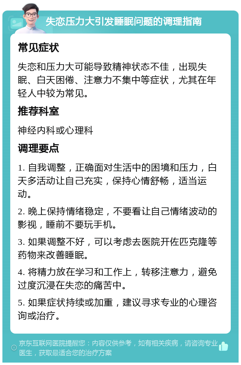 失恋压力大引发睡眠问题的调理指南 常见症状 失恋和压力大可能导致精神状态不佳，出现失眠、白天困倦、注意力不集中等症状，尤其在年轻人中较为常见。 推荐科室 神经内科或心理科 调理要点 1. 自我调整，正确面对生活中的困境和压力，白天多活动让自己充实，保持心情舒畅，适当运动。 2. 晚上保持情绪稳定，不要看让自己情绪波动的影视，睡前不要玩手机。 3. 如果调整不好，可以考虑去医院开佐匹克隆等药物来改善睡眠。 4. 将精力放在学习和工作上，转移注意力，避免过度沉浸在失恋的痛苦中。 5. 如果症状持续或加重，建议寻求专业的心理咨询或治疗。