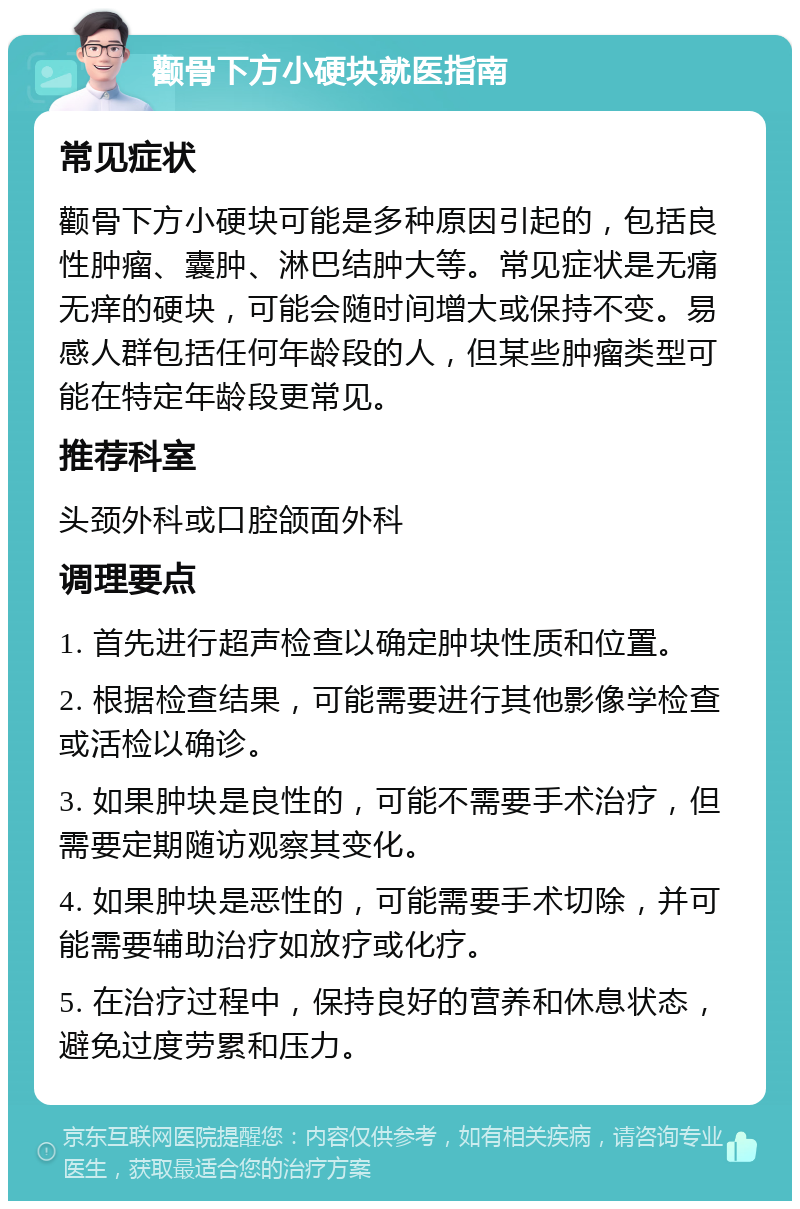 颧骨下方小硬块就医指南 常见症状 颧骨下方小硬块可能是多种原因引起的，包括良性肿瘤、囊肿、淋巴结肿大等。常见症状是无痛无痒的硬块，可能会随时间增大或保持不变。易感人群包括任何年龄段的人，但某些肿瘤类型可能在特定年龄段更常见。 推荐科室 头颈外科或口腔颌面外科 调理要点 1. 首先进行超声检查以确定肿块性质和位置。 2. 根据检查结果，可能需要进行其他影像学检查或活检以确诊。 3. 如果肿块是良性的，可能不需要手术治疗，但需要定期随访观察其变化。 4. 如果肿块是恶性的，可能需要手术切除，并可能需要辅助治疗如放疗或化疗。 5. 在治疗过程中，保持良好的营养和休息状态，避免过度劳累和压力。