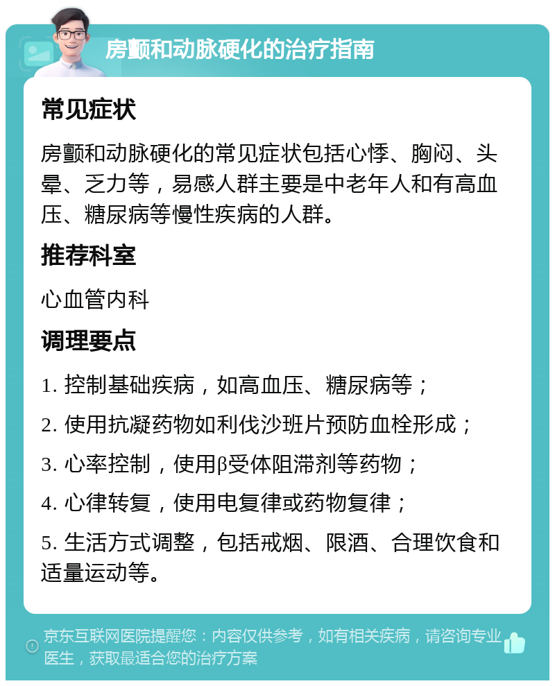 房颤和动脉硬化的治疗指南 常见症状 房颤和动脉硬化的常见症状包括心悸、胸闷、头晕、乏力等，易感人群主要是中老年人和有高血压、糖尿病等慢性疾病的人群。 推荐科室 心血管内科 调理要点 1. 控制基础疾病，如高血压、糖尿病等； 2. 使用抗凝药物如利伐沙班片预防血栓形成； 3. 心率控制，使用β受体阻滞剂等药物； 4. 心律转复，使用电复律或药物复律； 5. 生活方式调整，包括戒烟、限酒、合理饮食和适量运动等。