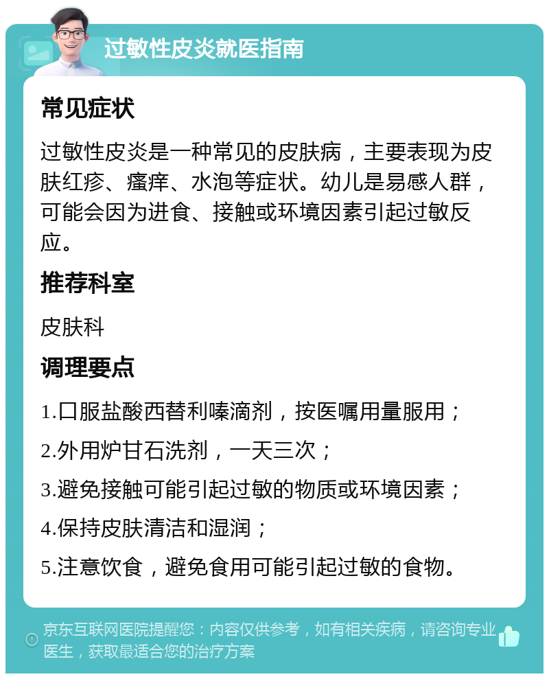 过敏性皮炎就医指南 常见症状 过敏性皮炎是一种常见的皮肤病，主要表现为皮肤红疹、瘙痒、水泡等症状。幼儿是易感人群，可能会因为进食、接触或环境因素引起过敏反应。 推荐科室 皮肤科 调理要点 1.口服盐酸西替利嗪滴剂，按医嘱用量服用； 2.外用炉甘石洗剂，一天三次； 3.避免接触可能引起过敏的物质或环境因素； 4.保持皮肤清洁和湿润； 5.注意饮食，避免食用可能引起过敏的食物。