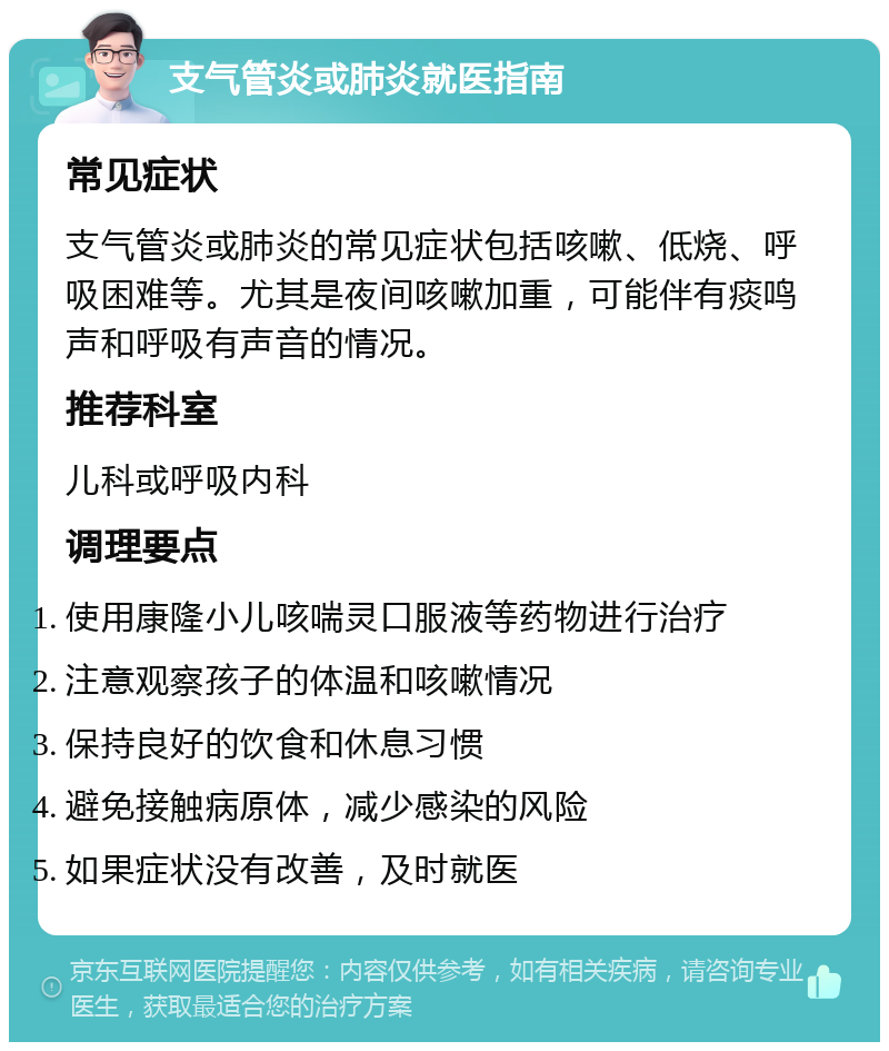 支气管炎或肺炎就医指南 常见症状 支气管炎或肺炎的常见症状包括咳嗽、低烧、呼吸困难等。尤其是夜间咳嗽加重，可能伴有痰鸣声和呼吸有声音的情况。 推荐科室 儿科或呼吸内科 调理要点 使用康隆小儿咳喘灵口服液等药物进行治疗 注意观察孩子的体温和咳嗽情况 保持良好的饮食和休息习惯 避免接触病原体，减少感染的风险 如果症状没有改善，及时就医