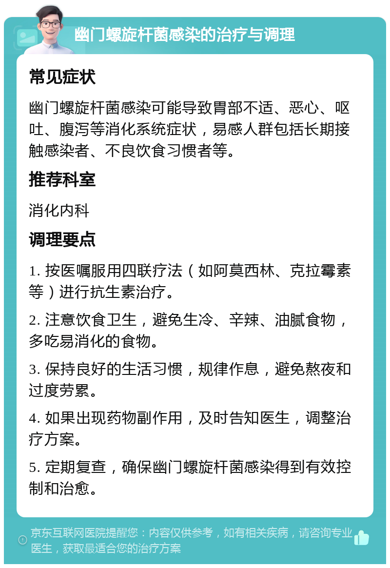 幽门螺旋杆菌感染的治疗与调理 常见症状 幽门螺旋杆菌感染可能导致胃部不适、恶心、呕吐、腹泻等消化系统症状，易感人群包括长期接触感染者、不良饮食习惯者等。 推荐科室 消化内科 调理要点 1. 按医嘱服用四联疗法（如阿莫西林、克拉霉素等）进行抗生素治疗。 2. 注意饮食卫生，避免生冷、辛辣、油腻食物，多吃易消化的食物。 3. 保持良好的生活习惯，规律作息，避免熬夜和过度劳累。 4. 如果出现药物副作用，及时告知医生，调整治疗方案。 5. 定期复查，确保幽门螺旋杆菌感染得到有效控制和治愈。