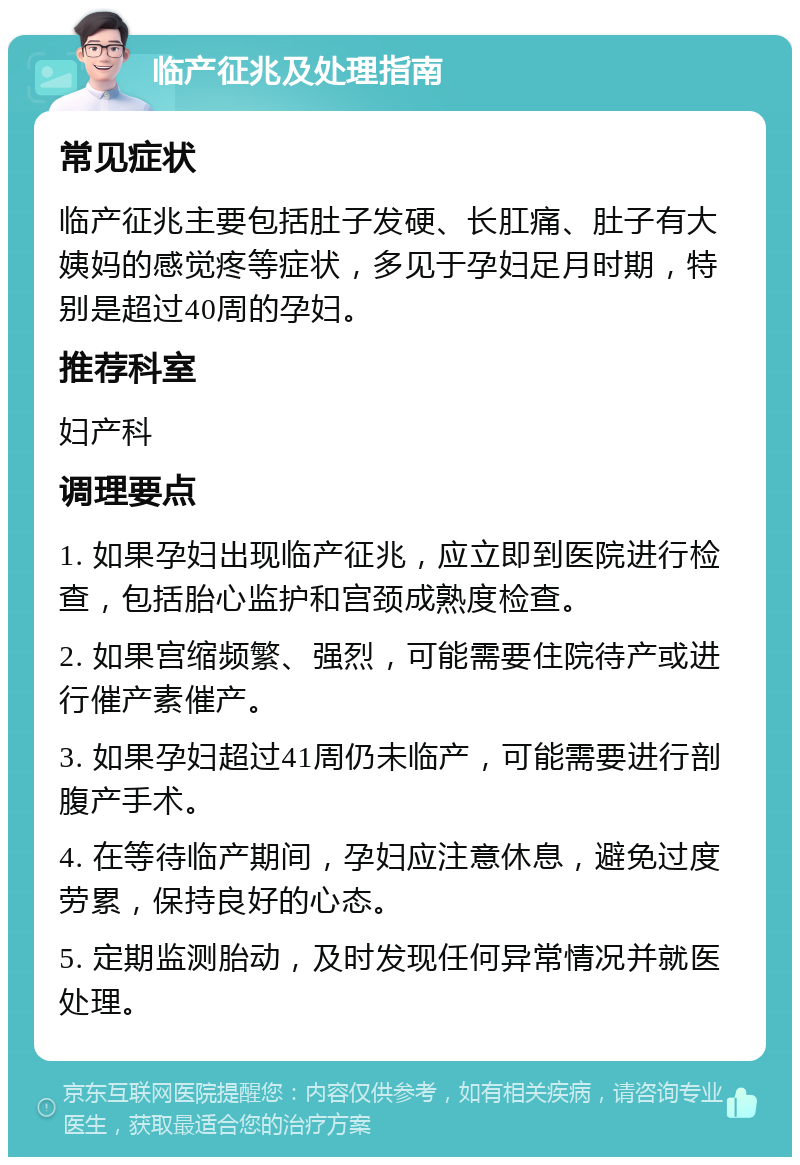 临产征兆及处理指南 常见症状 临产征兆主要包括肚子发硬、长肛痛、肚子有大姨妈的感觉疼等症状，多见于孕妇足月时期，特别是超过40周的孕妇。 推荐科室 妇产科 调理要点 1. 如果孕妇出现临产征兆，应立即到医院进行检查，包括胎心监护和宫颈成熟度检查。 2. 如果宫缩频繁、强烈，可能需要住院待产或进行催产素催产。 3. 如果孕妇超过41周仍未临产，可能需要进行剖腹产手术。 4. 在等待临产期间，孕妇应注意休息，避免过度劳累，保持良好的心态。 5. 定期监测胎动，及时发现任何异常情况并就医处理。