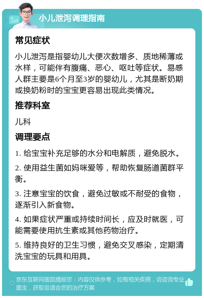 小儿泄泻调理指南 常见症状 小儿泄泻是指婴幼儿大便次数增多、质地稀薄或水样，可能伴有腹痛、恶心、呕吐等症状。易感人群主要是6个月至3岁的婴幼儿，尤其是断奶期或换奶粉时的宝宝更容易出现此类情况。 推荐科室 儿科 调理要点 1. 给宝宝补充足够的水分和电解质，避免脱水。 2. 使用益生菌如妈咪爱等，帮助恢复肠道菌群平衡。 3. 注意宝宝的饮食，避免过敏或不耐受的食物，逐渐引入新食物。 4. 如果症状严重或持续时间长，应及时就医，可能需要使用抗生素或其他药物治疗。 5. 维持良好的卫生习惯，避免交叉感染，定期清洗宝宝的玩具和用具。