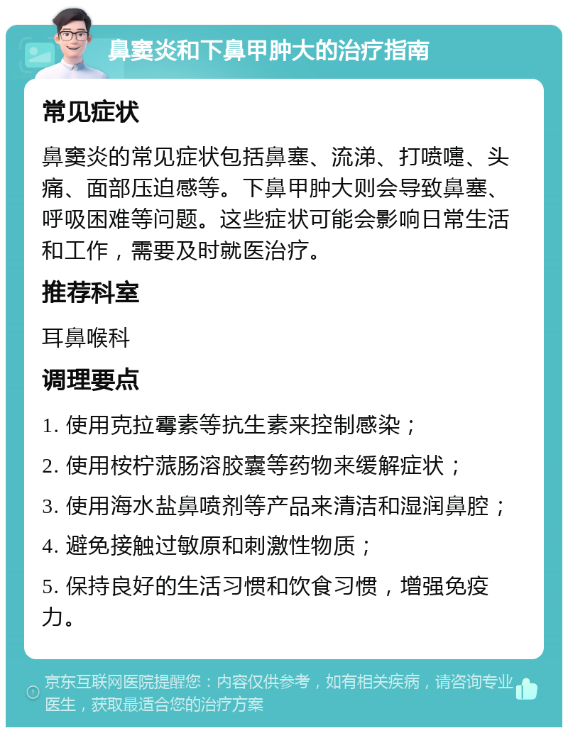 鼻窦炎和下鼻甲肿大的治疗指南 常见症状 鼻窦炎的常见症状包括鼻塞、流涕、打喷嚏、头痛、面部压迫感等。下鼻甲肿大则会导致鼻塞、呼吸困难等问题。这些症状可能会影响日常生活和工作，需要及时就医治疗。 推荐科室 耳鼻喉科 调理要点 1. 使用克拉霉素等抗生素来控制感染； 2. 使用桉柠蒎肠溶胶囊等药物来缓解症状； 3. 使用海水盐鼻喷剂等产品来清洁和湿润鼻腔； 4. 避免接触过敏原和刺激性物质； 5. 保持良好的生活习惯和饮食习惯，增强免疫力。