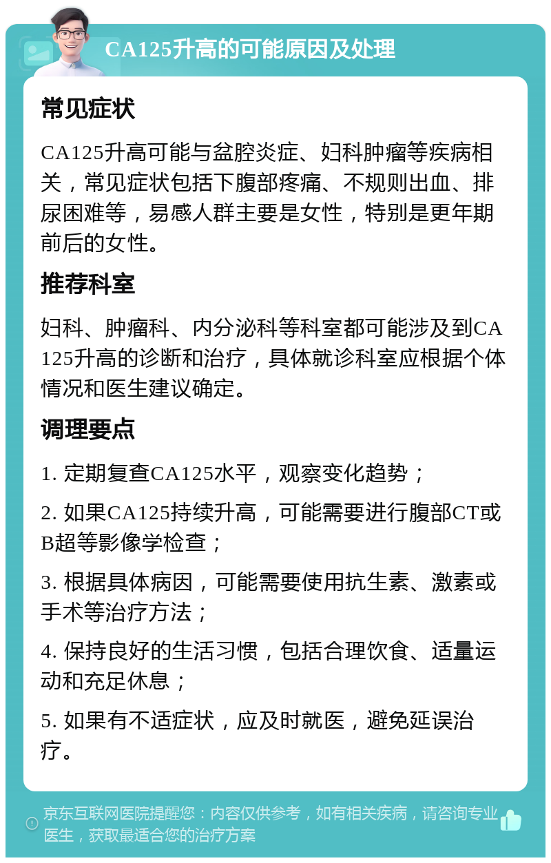 CA125升高的可能原因及处理 常见症状 CA125升高可能与盆腔炎症、妇科肿瘤等疾病相关，常见症状包括下腹部疼痛、不规则出血、排尿困难等，易感人群主要是女性，特别是更年期前后的女性。 推荐科室 妇科、肿瘤科、内分泌科等科室都可能涉及到CA125升高的诊断和治疗，具体就诊科室应根据个体情况和医生建议确定。 调理要点 1. 定期复查CA125水平，观察变化趋势； 2. 如果CA125持续升高，可能需要进行腹部CT或B超等影像学检查； 3. 根据具体病因，可能需要使用抗生素、激素或手术等治疗方法； 4. 保持良好的生活习惯，包括合理饮食、适量运动和充足休息； 5. 如果有不适症状，应及时就医，避免延误治疗。