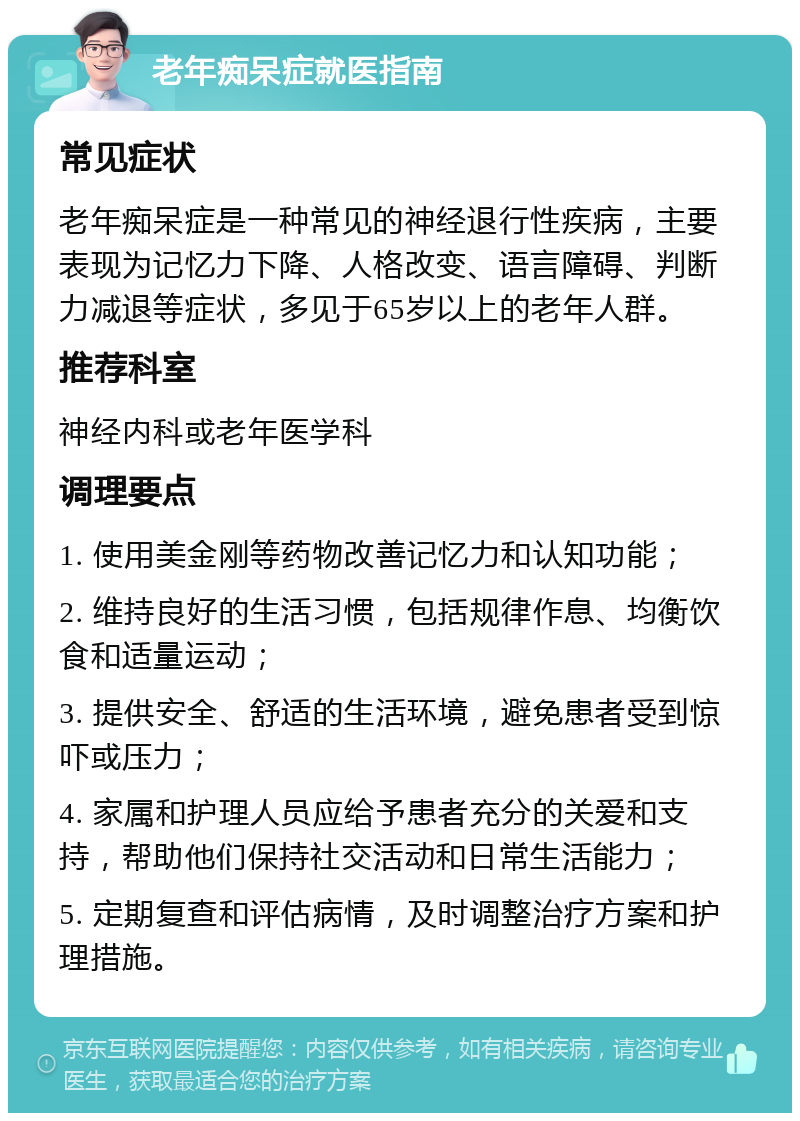 老年痴呆症就医指南 常见症状 老年痴呆症是一种常见的神经退行性疾病，主要表现为记忆力下降、人格改变、语言障碍、判断力减退等症状，多见于65岁以上的老年人群。 推荐科室 神经内科或老年医学科 调理要点 1. 使用美金刚等药物改善记忆力和认知功能； 2. 维持良好的生活习惯，包括规律作息、均衡饮食和适量运动； 3. 提供安全、舒适的生活环境，避免患者受到惊吓或压力； 4. 家属和护理人员应给予患者充分的关爱和支持，帮助他们保持社交活动和日常生活能力； 5. 定期复查和评估病情，及时调整治疗方案和护理措施。