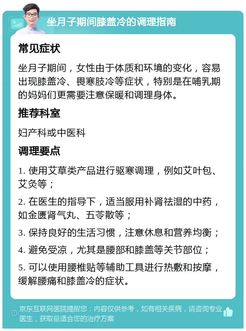 坐月子期间膝盖冷的调理指南 常见症状 坐月子期间，女性由于体质和环境的变化，容易出现膝盖冷、畏寒肢冷等症状，特别是在哺乳期的妈妈们更需要注意保暖和调理身体。 推荐科室 妇产科或中医科 调理要点 1. 使用艾草类产品进行驱寒调理，例如艾叶包、艾灸等； 2. 在医生的指导下，适当服用补肾祛湿的中药，如金匮肾气丸、五苓散等； 3. 保持良好的生活习惯，注意休息和营养均衡； 4. 避免受凉，尤其是腰部和膝盖等关节部位； 5. 可以使用腰椎贴等辅助工具进行热敷和按摩，缓解腰痛和膝盖冷的症状。