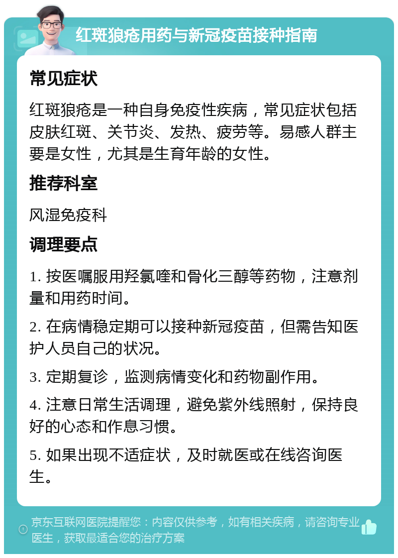 红斑狼疮用药与新冠疫苗接种指南 常见症状 红斑狼疮是一种自身免疫性疾病，常见症状包括皮肤红斑、关节炎、发热、疲劳等。易感人群主要是女性，尤其是生育年龄的女性。 推荐科室 风湿免疫科 调理要点 1. 按医嘱服用羟氯喹和骨化三醇等药物，注意剂量和用药时间。 2. 在病情稳定期可以接种新冠疫苗，但需告知医护人员自己的状况。 3. 定期复诊，监测病情变化和药物副作用。 4. 注意日常生活调理，避免紫外线照射，保持良好的心态和作息习惯。 5. 如果出现不适症状，及时就医或在线咨询医生。