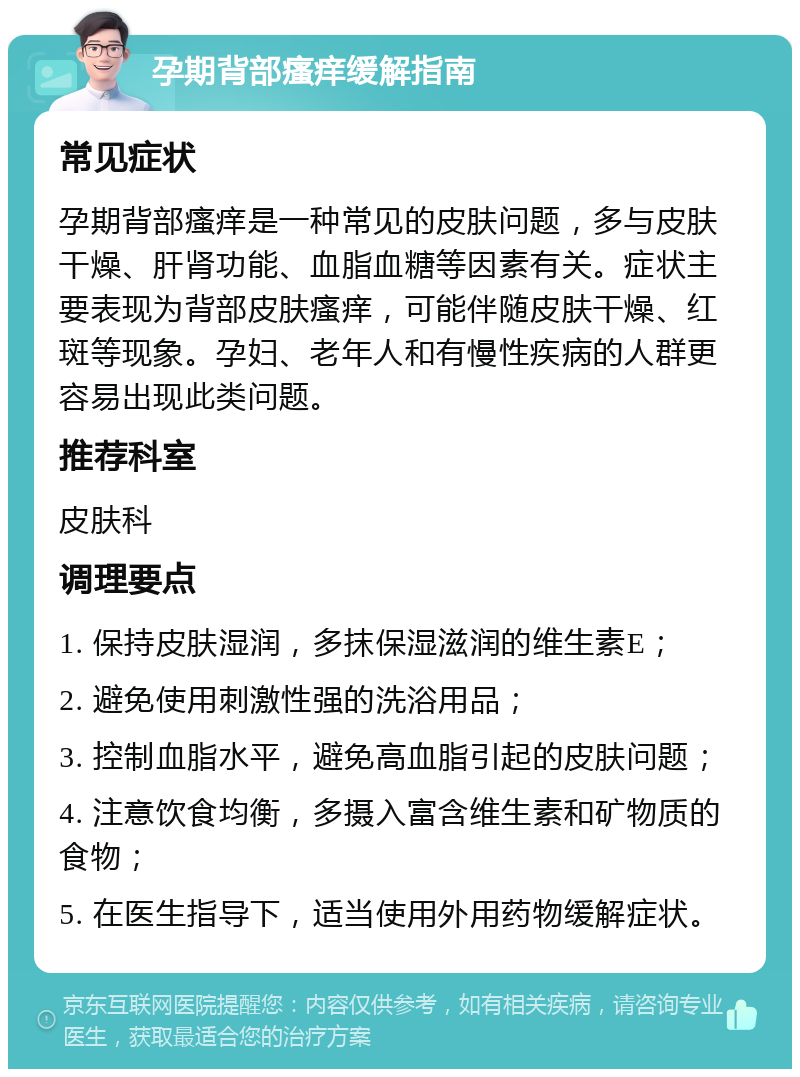 孕期背部瘙痒缓解指南 常见症状 孕期背部瘙痒是一种常见的皮肤问题，多与皮肤干燥、肝肾功能、血脂血糖等因素有关。症状主要表现为背部皮肤瘙痒，可能伴随皮肤干燥、红斑等现象。孕妇、老年人和有慢性疾病的人群更容易出现此类问题。 推荐科室 皮肤科 调理要点 1. 保持皮肤湿润，多抹保湿滋润的维生素E； 2. 避免使用刺激性强的洗浴用品； 3. 控制血脂水平，避免高血脂引起的皮肤问题； 4. 注意饮食均衡，多摄入富含维生素和矿物质的食物； 5. 在医生指导下，适当使用外用药物缓解症状。