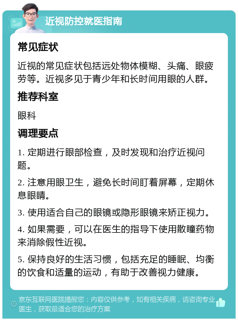 近视防控就医指南 常见症状 近视的常见症状包括远处物体模糊、头痛、眼疲劳等。近视多见于青少年和长时间用眼的人群。 推荐科室 眼科 调理要点 1. 定期进行眼部检查，及时发现和治疗近视问题。 2. 注意用眼卫生，避免长时间盯着屏幕，定期休息眼睛。 3. 使用适合自己的眼镜或隐形眼镜来矫正视力。 4. 如果需要，可以在医生的指导下使用散瞳药物来消除假性近视。 5. 保持良好的生活习惯，包括充足的睡眠、均衡的饮食和适量的运动，有助于改善视力健康。