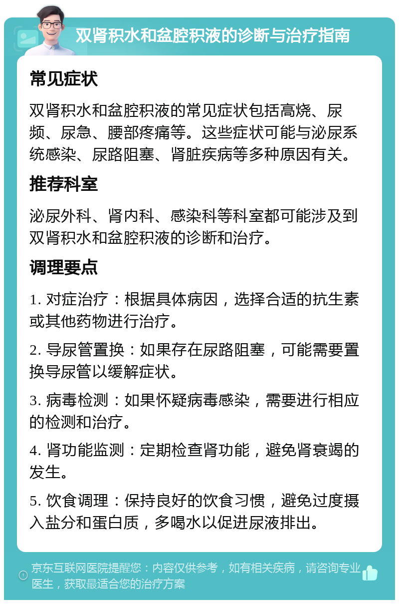 双肾积水和盆腔积液的诊断与治疗指南 常见症状 双肾积水和盆腔积液的常见症状包括高烧、尿频、尿急、腰部疼痛等。这些症状可能与泌尿系统感染、尿路阻塞、肾脏疾病等多种原因有关。 推荐科室 泌尿外科、肾内科、感染科等科室都可能涉及到双肾积水和盆腔积液的诊断和治疗。 调理要点 1. 对症治疗：根据具体病因，选择合适的抗生素或其他药物进行治疗。 2. 导尿管置换：如果存在尿路阻塞，可能需要置换导尿管以缓解症状。 3. 病毒检测：如果怀疑病毒感染，需要进行相应的检测和治疗。 4. 肾功能监测：定期检查肾功能，避免肾衰竭的发生。 5. 饮食调理：保持良好的饮食习惯，避免过度摄入盐分和蛋白质，多喝水以促进尿液排出。