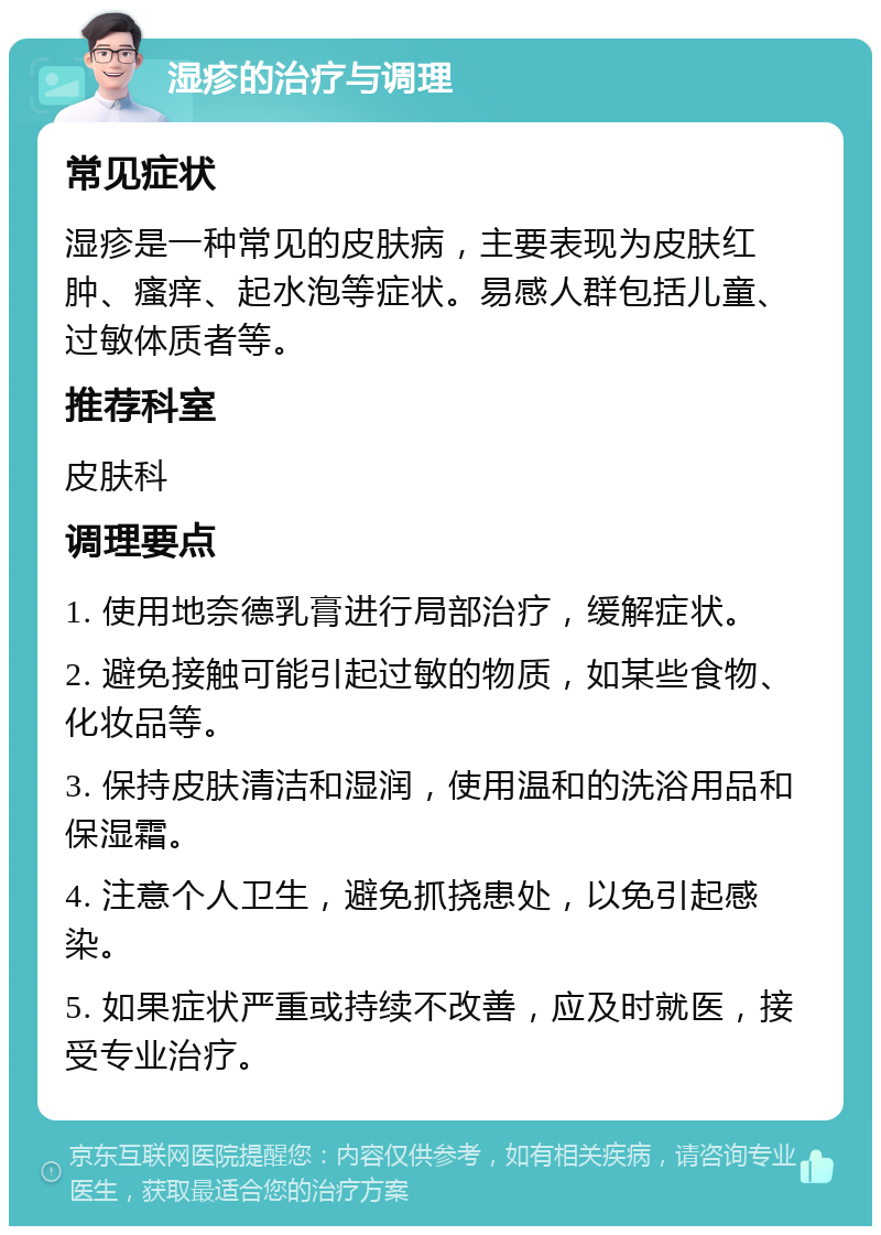 湿疹的治疗与调理 常见症状 湿疹是一种常见的皮肤病，主要表现为皮肤红肿、瘙痒、起水泡等症状。易感人群包括儿童、过敏体质者等。 推荐科室 皮肤科 调理要点 1. 使用地奈德乳膏进行局部治疗，缓解症状。 2. 避免接触可能引起过敏的物质，如某些食物、化妆品等。 3. 保持皮肤清洁和湿润，使用温和的洗浴用品和保湿霜。 4. 注意个人卫生，避免抓挠患处，以免引起感染。 5. 如果症状严重或持续不改善，应及时就医，接受专业治疗。