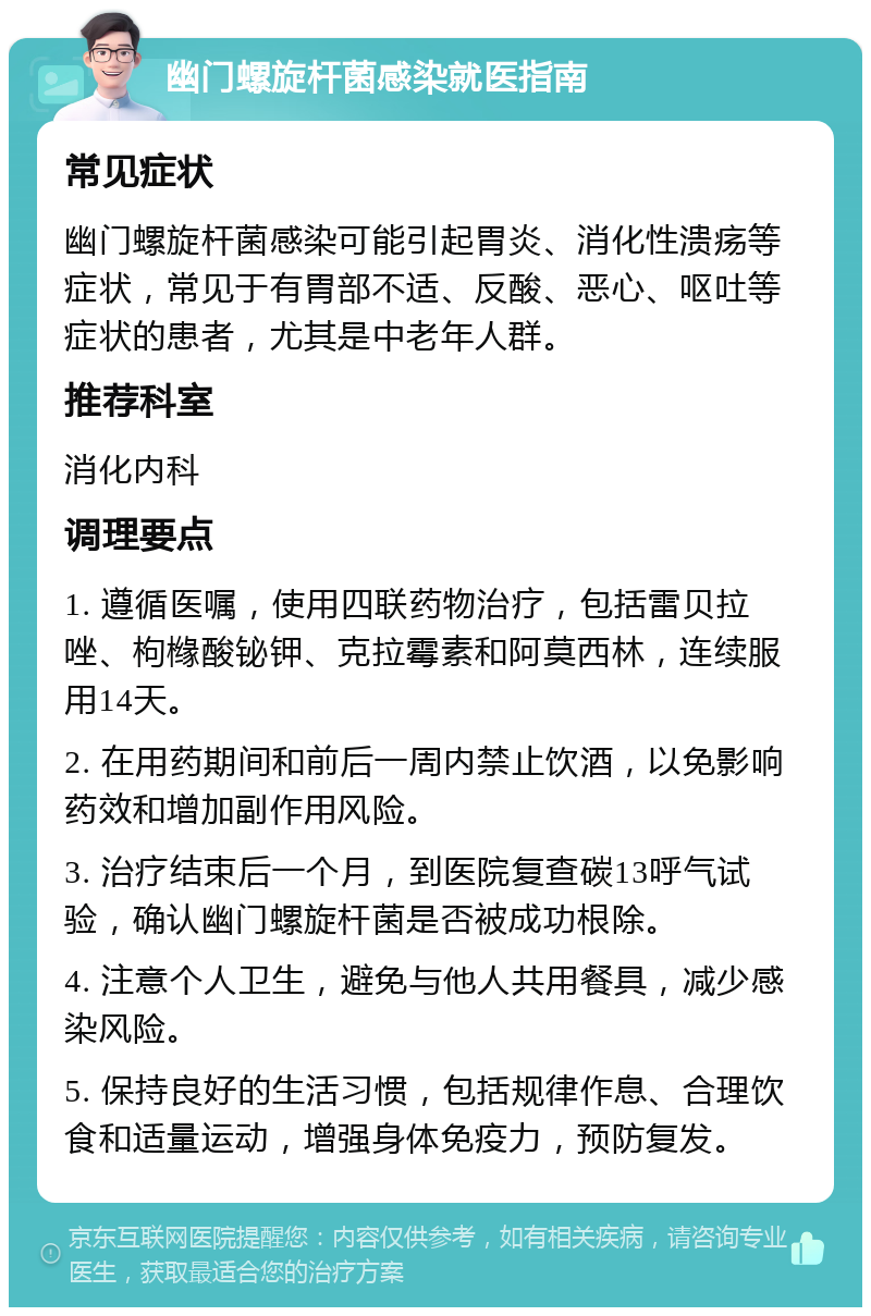 幽门螺旋杆菌感染就医指南 常见症状 幽门螺旋杆菌感染可能引起胃炎、消化性溃疡等症状，常见于有胃部不适、反酸、恶心、呕吐等症状的患者，尤其是中老年人群。 推荐科室 消化内科 调理要点 1. 遵循医嘱，使用四联药物治疗，包括雷贝拉唑、枸橼酸铋钾、克拉霉素和阿莫西林，连续服用14天。 2. 在用药期间和前后一周内禁止饮酒，以免影响药效和增加副作用风险。 3. 治疗结束后一个月，到医院复查碳13呼气试验，确认幽门螺旋杆菌是否被成功根除。 4. 注意个人卫生，避免与他人共用餐具，减少感染风险。 5. 保持良好的生活习惯，包括规律作息、合理饮食和适量运动，增强身体免疫力，预防复发。