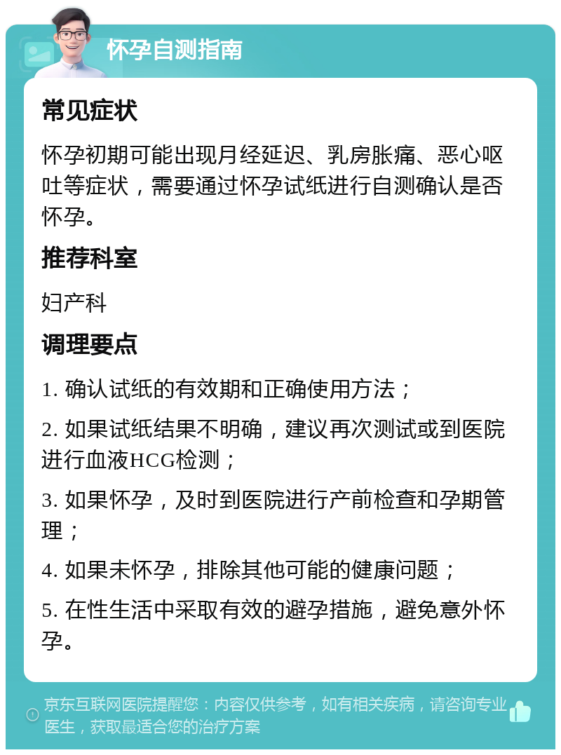 怀孕自测指南 常见症状 怀孕初期可能出现月经延迟、乳房胀痛、恶心呕吐等症状，需要通过怀孕试纸进行自测确认是否怀孕。 推荐科室 妇产科 调理要点 1. 确认试纸的有效期和正确使用方法； 2. 如果试纸结果不明确，建议再次测试或到医院进行血液HCG检测； 3. 如果怀孕，及时到医院进行产前检查和孕期管理； 4. 如果未怀孕，排除其他可能的健康问题； 5. 在性生活中采取有效的避孕措施，避免意外怀孕。