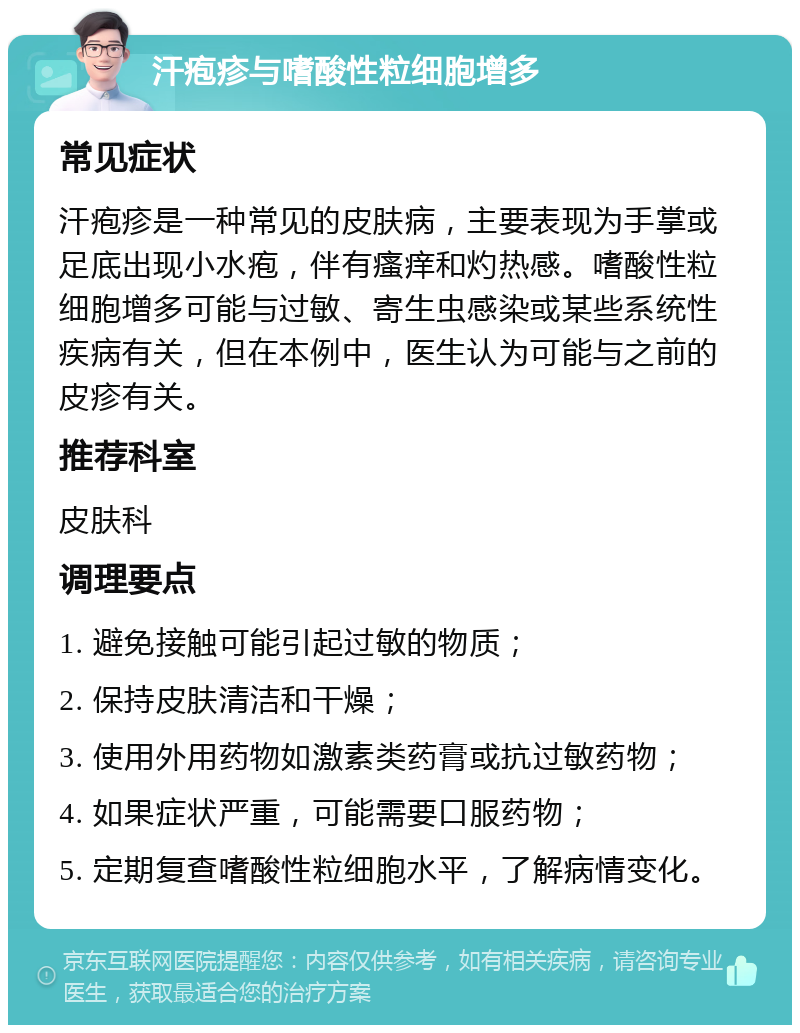 汗疱疹与嗜酸性粒细胞增多 常见症状 汗疱疹是一种常见的皮肤病，主要表现为手掌或足底出现小水疱，伴有瘙痒和灼热感。嗜酸性粒细胞增多可能与过敏、寄生虫感染或某些系统性疾病有关，但在本例中，医生认为可能与之前的皮疹有关。 推荐科室 皮肤科 调理要点 1. 避免接触可能引起过敏的物质； 2. 保持皮肤清洁和干燥； 3. 使用外用药物如激素类药膏或抗过敏药物； 4. 如果症状严重，可能需要口服药物； 5. 定期复查嗜酸性粒细胞水平，了解病情变化。