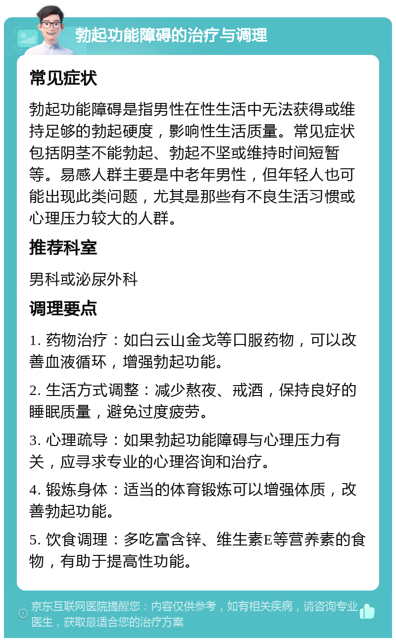 勃起功能障碍的治疗与调理 常见症状 勃起功能障碍是指男性在性生活中无法获得或维持足够的勃起硬度，影响性生活质量。常见症状包括阴茎不能勃起、勃起不坚或维持时间短暂等。易感人群主要是中老年男性，但年轻人也可能出现此类问题，尤其是那些有不良生活习惯或心理压力较大的人群。 推荐科室 男科或泌尿外科 调理要点 1. 药物治疗：如白云山金戈等口服药物，可以改善血液循环，增强勃起功能。 2. 生活方式调整：减少熬夜、戒酒，保持良好的睡眠质量，避免过度疲劳。 3. 心理疏导：如果勃起功能障碍与心理压力有关，应寻求专业的心理咨询和治疗。 4. 锻炼身体：适当的体育锻炼可以增强体质，改善勃起功能。 5. 饮食调理：多吃富含锌、维生素E等营养素的食物，有助于提高性功能。