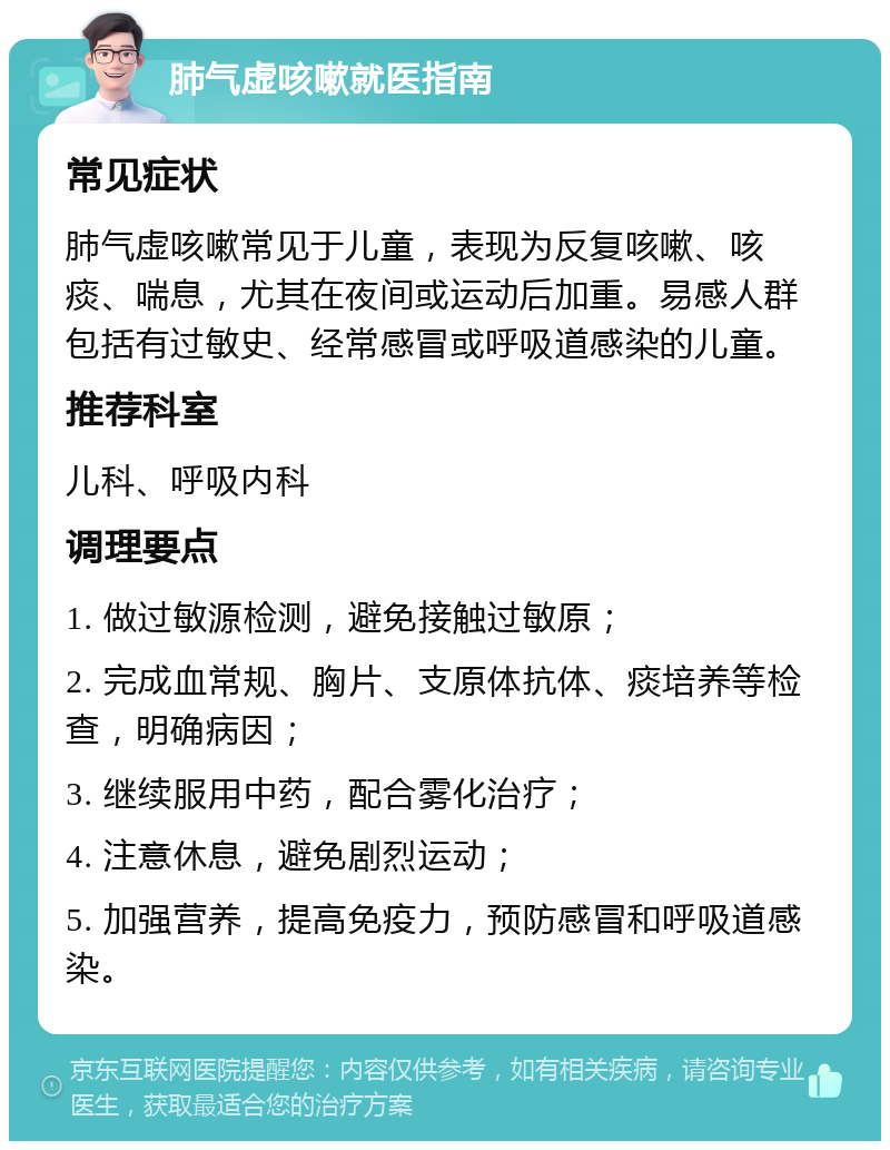 肺气虚咳嗽就医指南 常见症状 肺气虚咳嗽常见于儿童，表现为反复咳嗽、咳痰、喘息，尤其在夜间或运动后加重。易感人群包括有过敏史、经常感冒或呼吸道感染的儿童。 推荐科室 儿科、呼吸内科 调理要点 1. 做过敏源检测，避免接触过敏原； 2. 完成血常规、胸片、支原体抗体、痰培养等检查，明确病因； 3. 继续服用中药，配合雾化治疗； 4. 注意休息，避免剧烈运动； 5. 加强营养，提高免疫力，预防感冒和呼吸道感染。