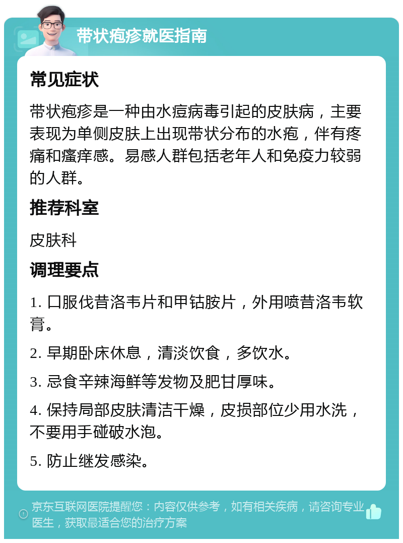 带状疱疹就医指南 常见症状 带状疱疹是一种由水痘病毒引起的皮肤病，主要表现为单侧皮肤上出现带状分布的水疱，伴有疼痛和瘙痒感。易感人群包括老年人和免疫力较弱的人群。 推荐科室 皮肤科 调理要点 1. 口服伐昔洛韦片和甲钴胺片，外用喷昔洛韦软膏。 2. 早期卧床休息，清淡饮食，多饮水。 3. 忌食辛辣海鲜等发物及肥甘厚味。 4. 保持局部皮肤清洁干燥，皮损部位少用水洗，不要用手碰破水泡。 5. 防止继发感染。