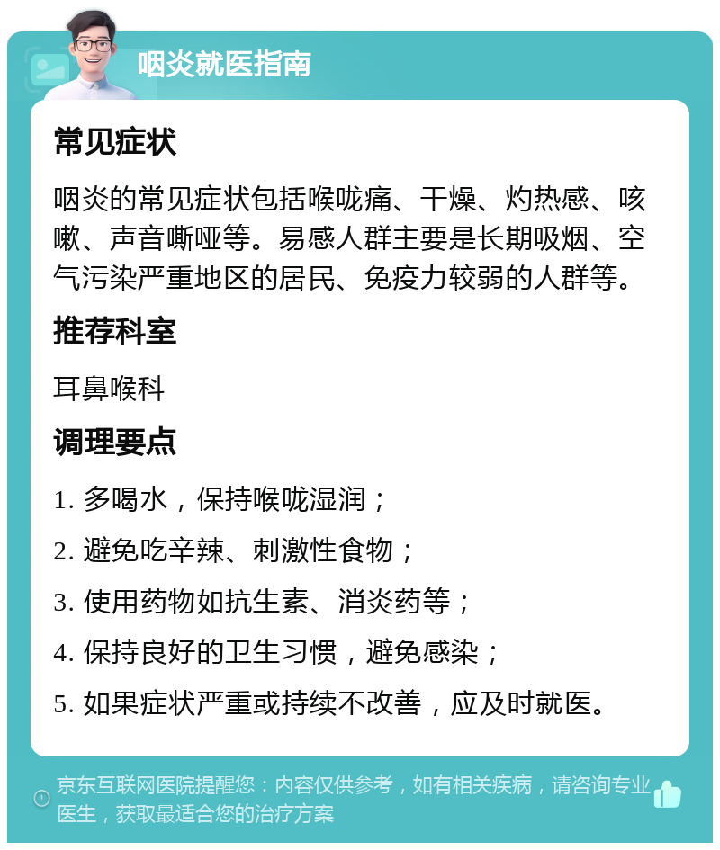 咽炎就医指南 常见症状 咽炎的常见症状包括喉咙痛、干燥、灼热感、咳嗽、声音嘶哑等。易感人群主要是长期吸烟、空气污染严重地区的居民、免疫力较弱的人群等。 推荐科室 耳鼻喉科 调理要点 1. 多喝水，保持喉咙湿润； 2. 避免吃辛辣、刺激性食物； 3. 使用药物如抗生素、消炎药等； 4. 保持良好的卫生习惯，避免感染； 5. 如果症状严重或持续不改善，应及时就医。