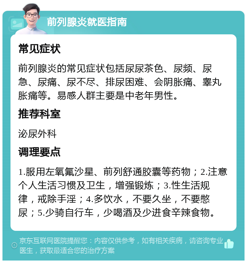 前列腺炎就医指南 常见症状 前列腺炎的常见症状包括尿尿茶色、尿频、尿急、尿痛、尿不尽、排尿困难、会阴胀痛、睾丸胀痛等。易感人群主要是中老年男性。 推荐科室 泌尿外科 调理要点 1.服用左氧氟沙星、前列舒通胶囊等药物；2.注意个人生活习惯及卫生，增强锻炼；3.性生活规律，戒除手淫；4.多饮水，不要久坐，不要憋尿；5.少骑自行车，少喝酒及少进食辛辣食物。