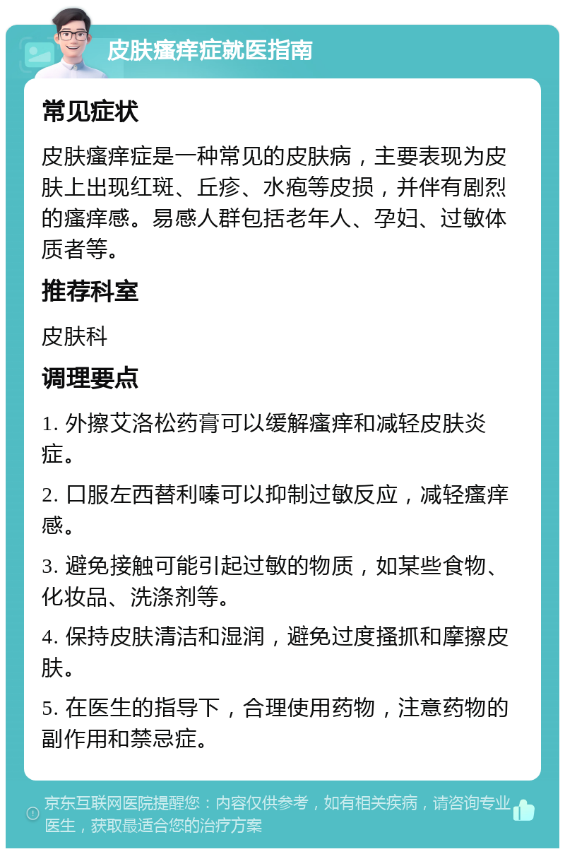 皮肤瘙痒症就医指南 常见症状 皮肤瘙痒症是一种常见的皮肤病，主要表现为皮肤上出现红斑、丘疹、水疱等皮损，并伴有剧烈的瘙痒感。易感人群包括老年人、孕妇、过敏体质者等。 推荐科室 皮肤科 调理要点 1. 外擦艾洛松药膏可以缓解瘙痒和减轻皮肤炎症。 2. 口服左西替利嗪可以抑制过敏反应，减轻瘙痒感。 3. 避免接触可能引起过敏的物质，如某些食物、化妆品、洗涤剂等。 4. 保持皮肤清洁和湿润，避免过度搔抓和摩擦皮肤。 5. 在医生的指导下，合理使用药物，注意药物的副作用和禁忌症。