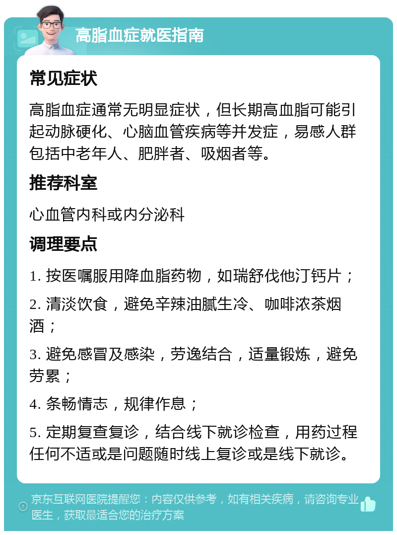 高脂血症就医指南 常见症状 高脂血症通常无明显症状，但长期高血脂可能引起动脉硬化、心脑血管疾病等并发症，易感人群包括中老年人、肥胖者、吸烟者等。 推荐科室 心血管内科或内分泌科 调理要点 1. 按医嘱服用降血脂药物，如瑞舒伐他汀钙片； 2. 清淡饮食，避免辛辣油腻生冷、咖啡浓茶烟酒； 3. 避免感冒及感染，劳逸结合，适量锻炼，避免劳累； 4. 条畅情志，规律作息； 5. 定期复查复诊，结合线下就诊检查，用药过程任何不适或是问题随时线上复诊或是线下就诊。