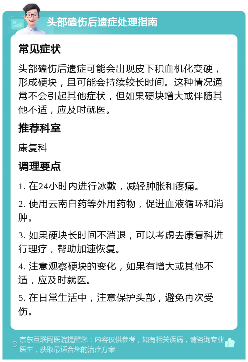 头部磕伤后遗症处理指南 常见症状 头部磕伤后遗症可能会出现皮下积血机化变硬，形成硬块，且可能会持续较长时间。这种情况通常不会引起其他症状，但如果硬块增大或伴随其他不适，应及时就医。 推荐科室 康复科 调理要点 1. 在24小时内进行冰敷，减轻肿胀和疼痛。 2. 使用云南白药等外用药物，促进血液循环和消肿。 3. 如果硬块长时间不消退，可以考虑去康复科进行理疗，帮助加速恢复。 4. 注意观察硬块的变化，如果有增大或其他不适，应及时就医。 5. 在日常生活中，注意保护头部，避免再次受伤。