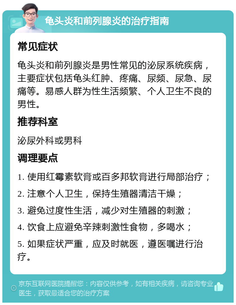 龟头炎和前列腺炎的治疗指南 常见症状 龟头炎和前列腺炎是男性常见的泌尿系统疾病，主要症状包括龟头红肿、疼痛、尿频、尿急、尿痛等。易感人群为性生活频繁、个人卫生不良的男性。 推荐科室 泌尿外科或男科 调理要点 1. 使用红霉素软膏或百多邦软膏进行局部治疗； 2. 注意个人卫生，保持生殖器清洁干燥； 3. 避免过度性生活，减少对生殖器的刺激； 4. 饮食上应避免辛辣刺激性食物，多喝水； 5. 如果症状严重，应及时就医，遵医嘱进行治疗。