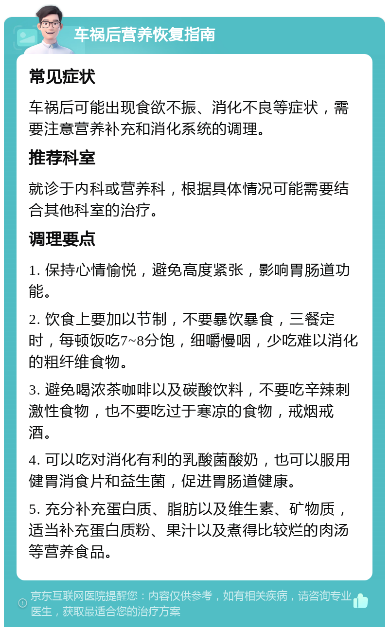 车祸后营养恢复指南 常见症状 车祸后可能出现食欲不振、消化不良等症状，需要注意营养补充和消化系统的调理。 推荐科室 就诊于内科或营养科，根据具体情况可能需要结合其他科室的治疗。 调理要点 1. 保持心情愉悦，避免高度紧张，影响胃肠道功能。 2. 饮食上要加以节制，不要暴饮暴食，三餐定时，每顿饭吃7~8分饱，细嚼慢咽，少吃难以消化的粗纤维食物。 3. 避免喝浓茶咖啡以及碳酸饮料，不要吃辛辣刺激性食物，也不要吃过于寒凉的食物，戒烟戒酒。 4. 可以吃对消化有利的乳酸菌酸奶，也可以服用健胃消食片和益生菌，促进胃肠道健康。 5. 充分补充蛋白质、脂肪以及维生素、矿物质，适当补充蛋白质粉、果汁以及煮得比较烂的肉汤等营养食品。