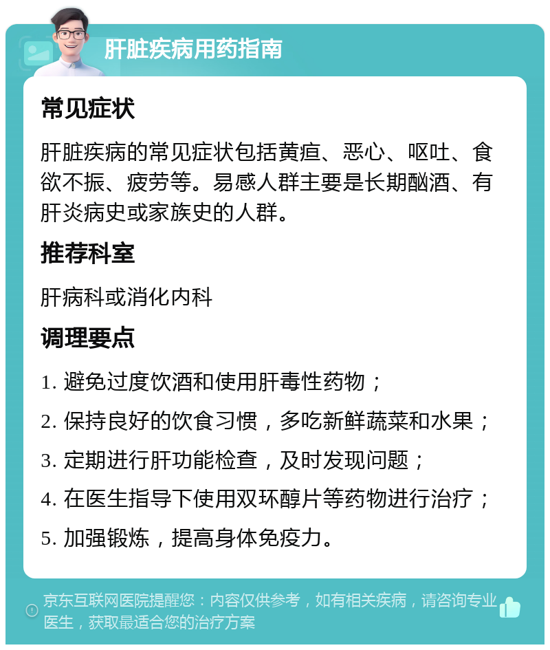 肝脏疾病用药指南 常见症状 肝脏疾病的常见症状包括黄疸、恶心、呕吐、食欲不振、疲劳等。易感人群主要是长期酗酒、有肝炎病史或家族史的人群。 推荐科室 肝病科或消化内科 调理要点 1. 避免过度饮酒和使用肝毒性药物； 2. 保持良好的饮食习惯，多吃新鲜蔬菜和水果； 3. 定期进行肝功能检查，及时发现问题； 4. 在医生指导下使用双环醇片等药物进行治疗； 5. 加强锻炼，提高身体免疫力。