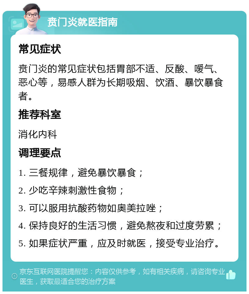 贲门炎就医指南 常见症状 贲门炎的常见症状包括胃部不适、反酸、嗳气、恶心等，易感人群为长期吸烟、饮酒、暴饮暴食者。 推荐科室 消化内科 调理要点 1. 三餐规律，避免暴饮暴食； 2. 少吃辛辣刺激性食物； 3. 可以服用抗酸药物如奥美拉唑； 4. 保持良好的生活习惯，避免熬夜和过度劳累； 5. 如果症状严重，应及时就医，接受专业治疗。