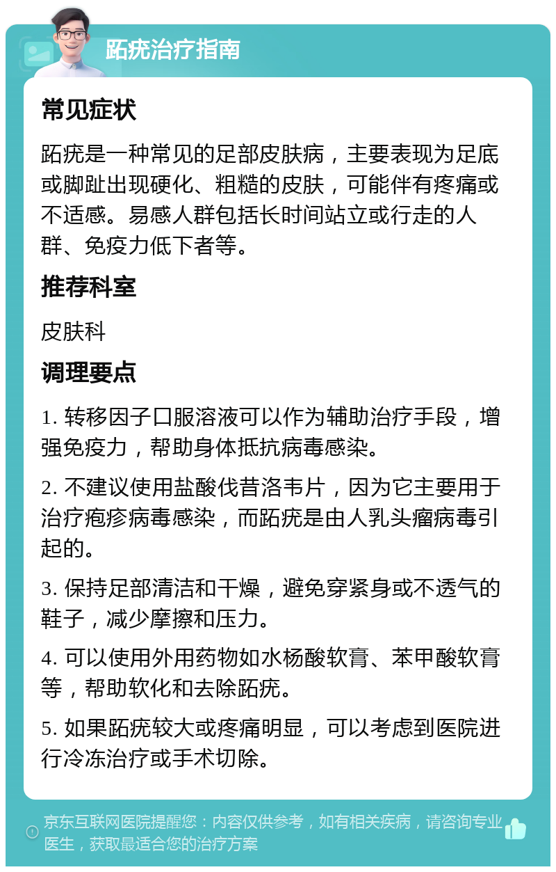 跖疣治疗指南 常见症状 跖疣是一种常见的足部皮肤病，主要表现为足底或脚趾出现硬化、粗糙的皮肤，可能伴有疼痛或不适感。易感人群包括长时间站立或行走的人群、免疫力低下者等。 推荐科室 皮肤科 调理要点 1. 转移因子口服溶液可以作为辅助治疗手段，增强免疫力，帮助身体抵抗病毒感染。 2. 不建议使用盐酸伐昔洛韦片，因为它主要用于治疗疱疹病毒感染，而跖疣是由人乳头瘤病毒引起的。 3. 保持足部清洁和干燥，避免穿紧身或不透气的鞋子，减少摩擦和压力。 4. 可以使用外用药物如水杨酸软膏、苯甲酸软膏等，帮助软化和去除跖疣。 5. 如果跖疣较大或疼痛明显，可以考虑到医院进行冷冻治疗或手术切除。