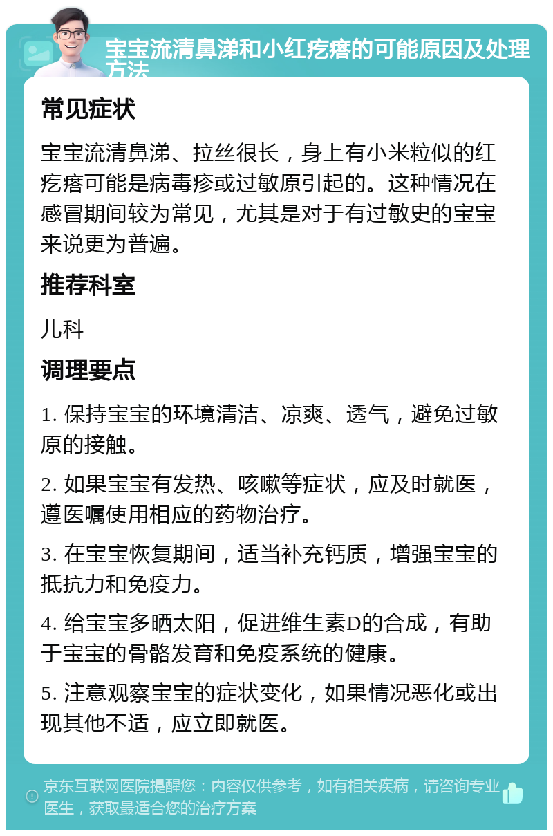 宝宝流清鼻涕和小红疙瘩的可能原因及处理方法 常见症状 宝宝流清鼻涕、拉丝很长，身上有小米粒似的红疙瘩可能是病毒疹或过敏原引起的。这种情况在感冒期间较为常见，尤其是对于有过敏史的宝宝来说更为普遍。 推荐科室 儿科 调理要点 1. 保持宝宝的环境清洁、凉爽、透气，避免过敏原的接触。 2. 如果宝宝有发热、咳嗽等症状，应及时就医，遵医嘱使用相应的药物治疗。 3. 在宝宝恢复期间，适当补充钙质，增强宝宝的抵抗力和免疫力。 4. 给宝宝多晒太阳，促进维生素D的合成，有助于宝宝的骨骼发育和免疫系统的健康。 5. 注意观察宝宝的症状变化，如果情况恶化或出现其他不适，应立即就医。