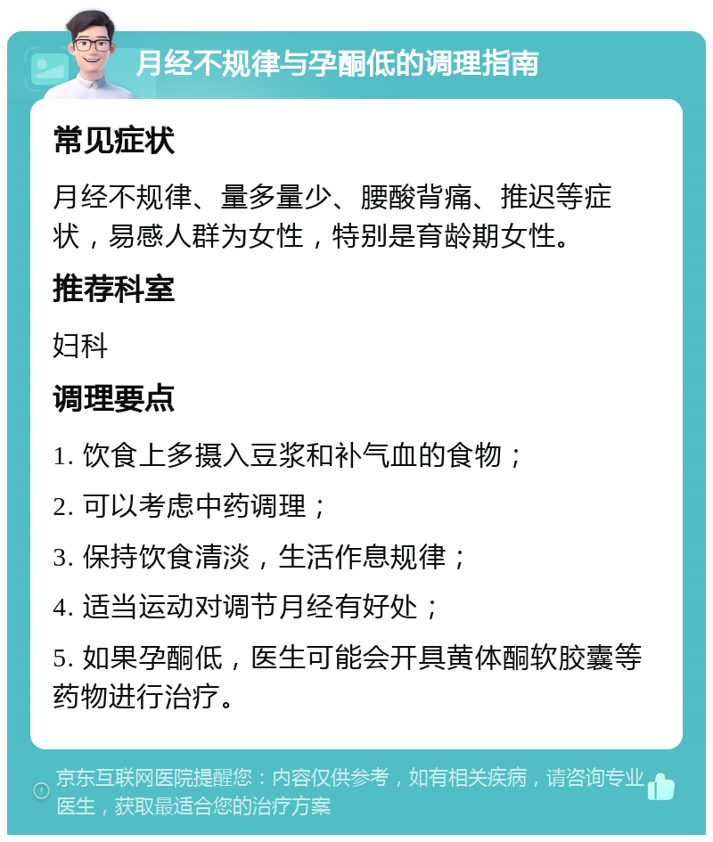 月经不规律与孕酮低的调理指南 常见症状 月经不规律、量多量少、腰酸背痛、推迟等症状，易感人群为女性，特别是育龄期女性。 推荐科室 妇科 调理要点 1. 饮食上多摄入豆浆和补气血的食物； 2. 可以考虑中药调理； 3. 保持饮食清淡，生活作息规律； 4. 适当运动对调节月经有好处； 5. 如果孕酮低，医生可能会开具黄体酮软胶囊等药物进行治疗。