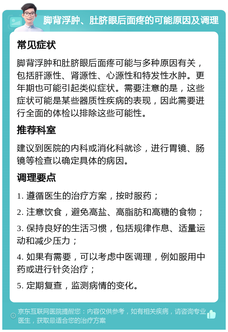 脚背浮肿、肚脐眼后面疼的可能原因及调理 常见症状 脚背浮肿和肚脐眼后面疼可能与多种原因有关，包括肝源性、肾源性、心源性和特发性水肿。更年期也可能引起类似症状。需要注意的是，这些症状可能是某些器质性疾病的表现，因此需要进行全面的体检以排除这些可能性。 推荐科室 建议到医院的内科或消化科就诊，进行胃镜、肠镜等检查以确定具体的病因。 调理要点 1. 遵循医生的治疗方案，按时服药； 2. 注意饮食，避免高盐、高脂肪和高糖的食物； 3. 保持良好的生活习惯，包括规律作息、适量运动和减少压力； 4. 如果有需要，可以考虑中医调理，例如服用中药或进行针灸治疗； 5. 定期复查，监测病情的变化。