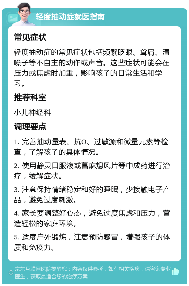 轻度抽动症就医指南 常见症状 轻度抽动症的常见症状包括频繁眨眼、耸肩、清嗓子等不自主的动作或声音。这些症状可能会在压力或焦虑时加重，影响孩子的日常生活和学习。 推荐科室 小儿神经科 调理要点 1. 完善抽动量表、抗O、过敏源和微量元素等检查，了解孩子的具体情况。 2. 使用静灵口服液或菖麻熄风片等中成药进行治疗，缓解症状。 3. 注意保持情绪稳定和好的睡眠，少接触电子产品，避免过度刺激。 4. 家长要调整好心态，避免过度焦虑和压力，营造轻松的家庭环境。 5. 适度户外锻炼，注意预防感冒，增强孩子的体质和免疫力。