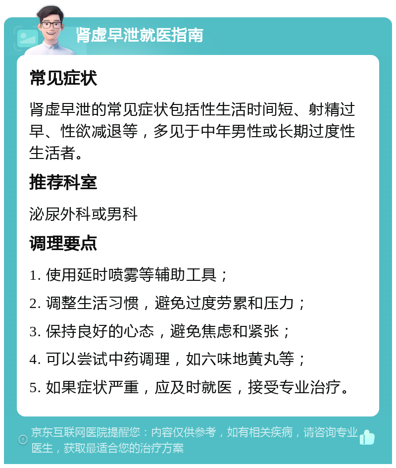 肾虚早泄就医指南 常见症状 肾虚早泄的常见症状包括性生活时间短、射精过早、性欲减退等，多见于中年男性或长期过度性生活者。 推荐科室 泌尿外科或男科 调理要点 1. 使用延时喷雾等辅助工具； 2. 调整生活习惯，避免过度劳累和压力； 3. 保持良好的心态，避免焦虑和紧张； 4. 可以尝试中药调理，如六味地黄丸等； 5. 如果症状严重，应及时就医，接受专业治疗。