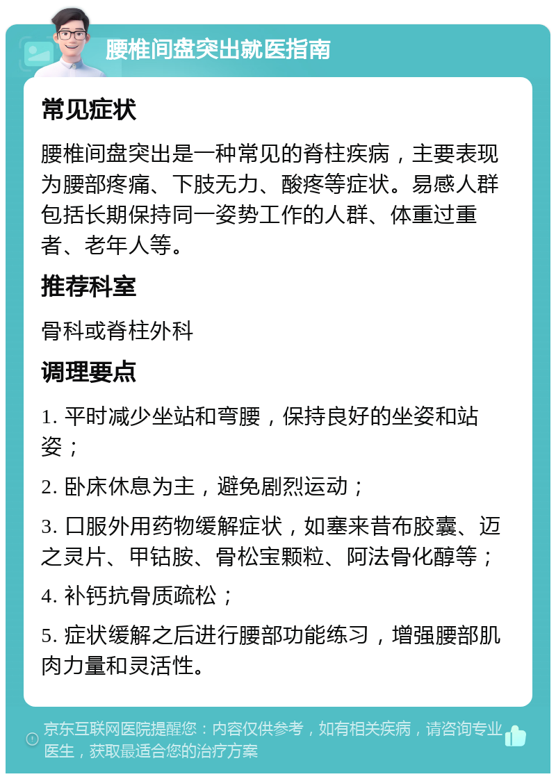 腰椎间盘突出就医指南 常见症状 腰椎间盘突出是一种常见的脊柱疾病，主要表现为腰部疼痛、下肢无力、酸疼等症状。易感人群包括长期保持同一姿势工作的人群、体重过重者、老年人等。 推荐科室 骨科或脊柱外科 调理要点 1. 平时减少坐站和弯腰，保持良好的坐姿和站姿； 2. 卧床休息为主，避免剧烈运动； 3. 口服外用药物缓解症状，如塞来昔布胶囊、迈之灵片、甲钴胺、骨松宝颗粒、阿法骨化醇等； 4. 补钙抗骨质疏松； 5. 症状缓解之后进行腰部功能练习，增强腰部肌肉力量和灵活性。