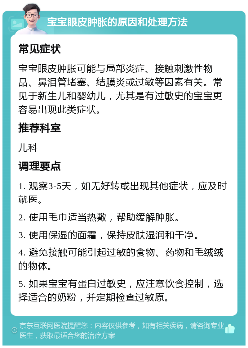 宝宝眼皮肿胀的原因和处理方法 常见症状 宝宝眼皮肿胀可能与局部炎症、接触刺激性物品、鼻泪管堵塞、结膜炎或过敏等因素有关。常见于新生儿和婴幼儿，尤其是有过敏史的宝宝更容易出现此类症状。 推荐科室 儿科 调理要点 1. 观察3-5天，如无好转或出现其他症状，应及时就医。 2. 使用毛巾适当热敷，帮助缓解肿胀。 3. 使用保湿的面霜，保持皮肤湿润和干净。 4. 避免接触可能引起过敏的食物、药物和毛绒绒的物体。 5. 如果宝宝有蛋白过敏史，应注意饮食控制，选择适合的奶粉，并定期检查过敏原。