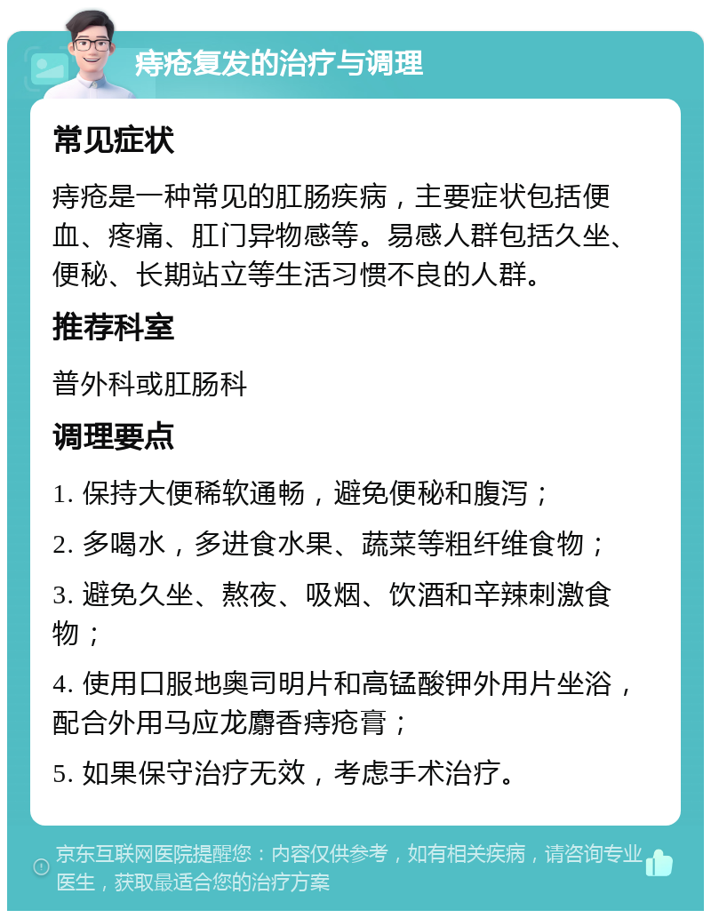 痔疮复发的治疗与调理 常见症状 痔疮是一种常见的肛肠疾病，主要症状包括便血、疼痛、肛门异物感等。易感人群包括久坐、便秘、长期站立等生活习惯不良的人群。 推荐科室 普外科或肛肠科 调理要点 1. 保持大便稀软通畅，避免便秘和腹泻； 2. 多喝水，多进食水果、蔬菜等粗纤维食物； 3. 避免久坐、熬夜、吸烟、饮酒和辛辣刺激食物； 4. 使用口服地奥司明片和高锰酸钾外用片坐浴，配合外用马应龙麝香痔疮膏； 5. 如果保守治疗无效，考虑手术治疗。