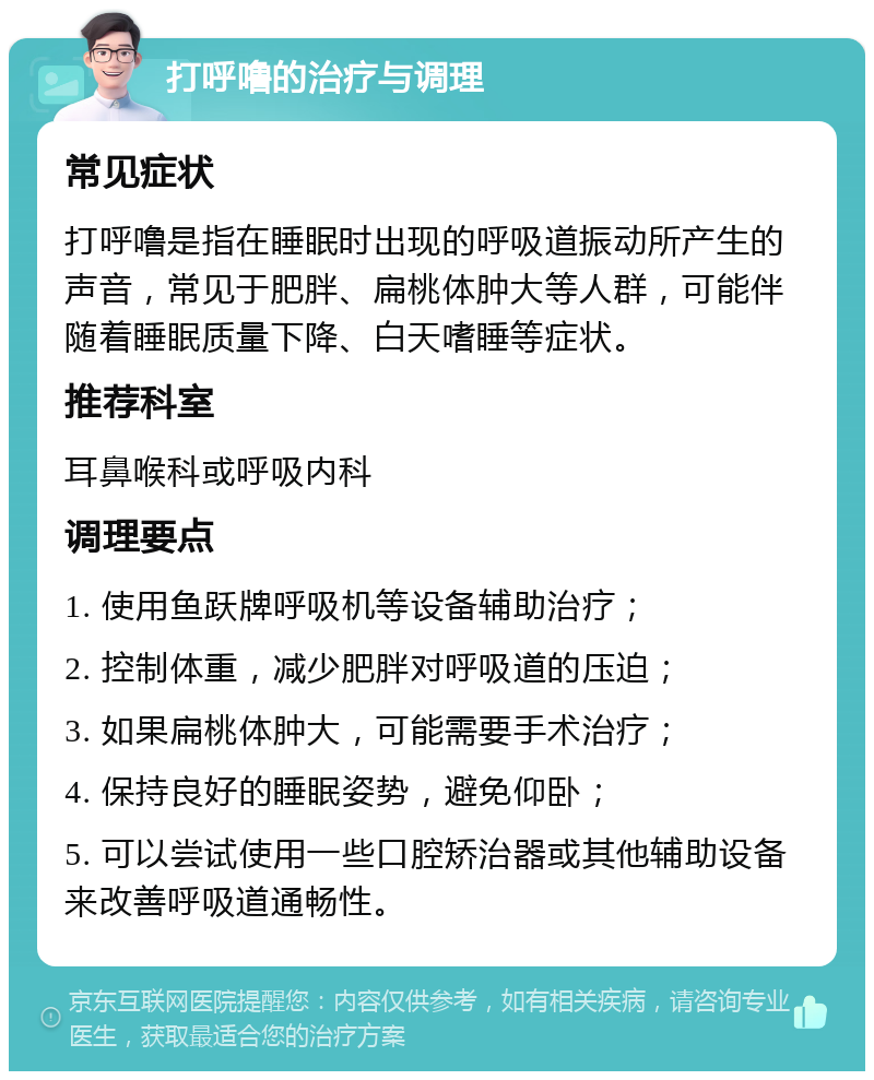 打呼噜的治疗与调理 常见症状 打呼噜是指在睡眠时出现的呼吸道振动所产生的声音，常见于肥胖、扁桃体肿大等人群，可能伴随着睡眠质量下降、白天嗜睡等症状。 推荐科室 耳鼻喉科或呼吸内科 调理要点 1. 使用鱼跃牌呼吸机等设备辅助治疗； 2. 控制体重，减少肥胖对呼吸道的压迫； 3. 如果扁桃体肿大，可能需要手术治疗； 4. 保持良好的睡眠姿势，避免仰卧； 5. 可以尝试使用一些口腔矫治器或其他辅助设备来改善呼吸道通畅性。