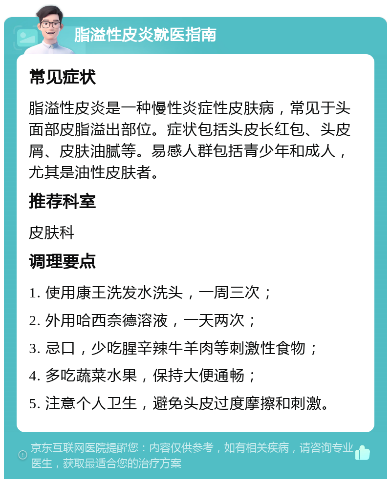 脂溢性皮炎就医指南 常见症状 脂溢性皮炎是一种慢性炎症性皮肤病，常见于头面部皮脂溢出部位。症状包括头皮长红包、头皮屑、皮肤油腻等。易感人群包括青少年和成人，尤其是油性皮肤者。 推荐科室 皮肤科 调理要点 1. 使用康王洗发水洗头，一周三次； 2. 外用哈西奈德溶液，一天两次； 3. 忌口，少吃腥辛辣牛羊肉等刺激性食物； 4. 多吃蔬菜水果，保持大便通畅； 5. 注意个人卫生，避免头皮过度摩擦和刺激。