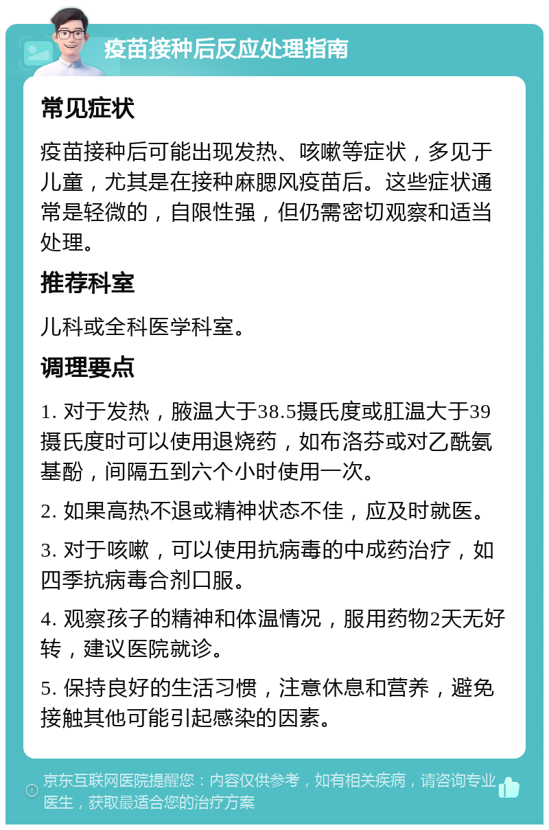 疫苗接种后反应处理指南 常见症状 疫苗接种后可能出现发热、咳嗽等症状，多见于儿童，尤其是在接种麻腮风疫苗后。这些症状通常是轻微的，自限性强，但仍需密切观察和适当处理。 推荐科室 儿科或全科医学科室。 调理要点 1. 对于发热，腋温大于38.5摄氏度或肛温大于39摄氏度时可以使用退烧药，如布洛芬或对乙酰氨基酚，间隔五到六个小时使用一次。 2. 如果高热不退或精神状态不佳，应及时就医。 3. 对于咳嗽，可以使用抗病毒的中成药治疗，如四季抗病毒合剂口服。 4. 观察孩子的精神和体温情况，服用药物2天无好转，建议医院就诊。 5. 保持良好的生活习惯，注意休息和营养，避免接触其他可能引起感染的因素。