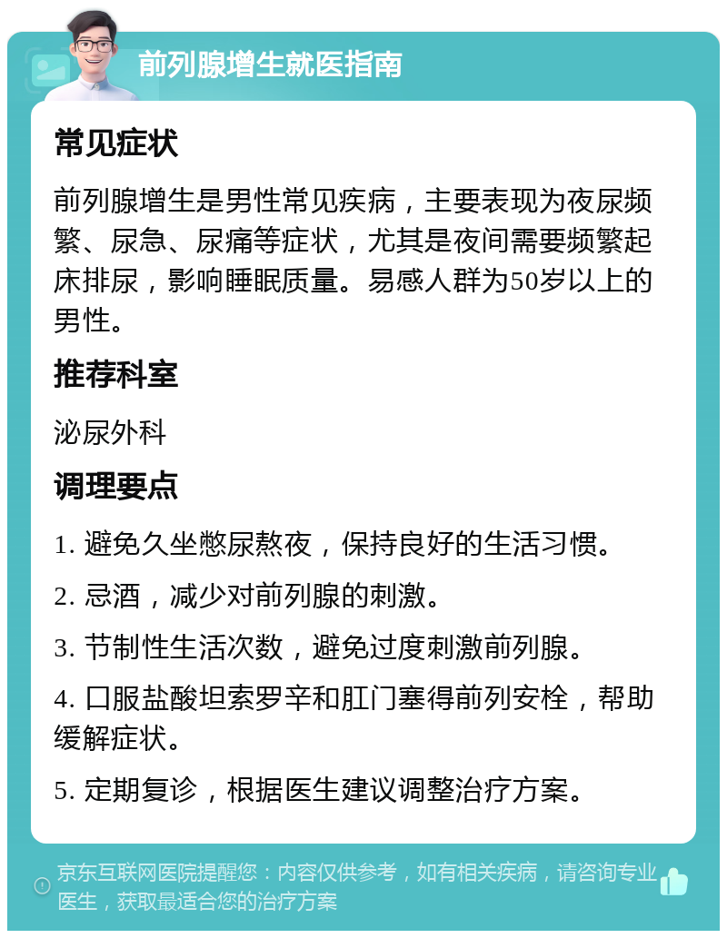 前列腺增生就医指南 常见症状 前列腺增生是男性常见疾病，主要表现为夜尿频繁、尿急、尿痛等症状，尤其是夜间需要频繁起床排尿，影响睡眠质量。易感人群为50岁以上的男性。 推荐科室 泌尿外科 调理要点 1. 避免久坐憋尿熬夜，保持良好的生活习惯。 2. 忌酒，减少对前列腺的刺激。 3. 节制性生活次数，避免过度刺激前列腺。 4. 口服盐酸坦索罗辛和肛门塞得前列安栓，帮助缓解症状。 5. 定期复诊，根据医生建议调整治疗方案。