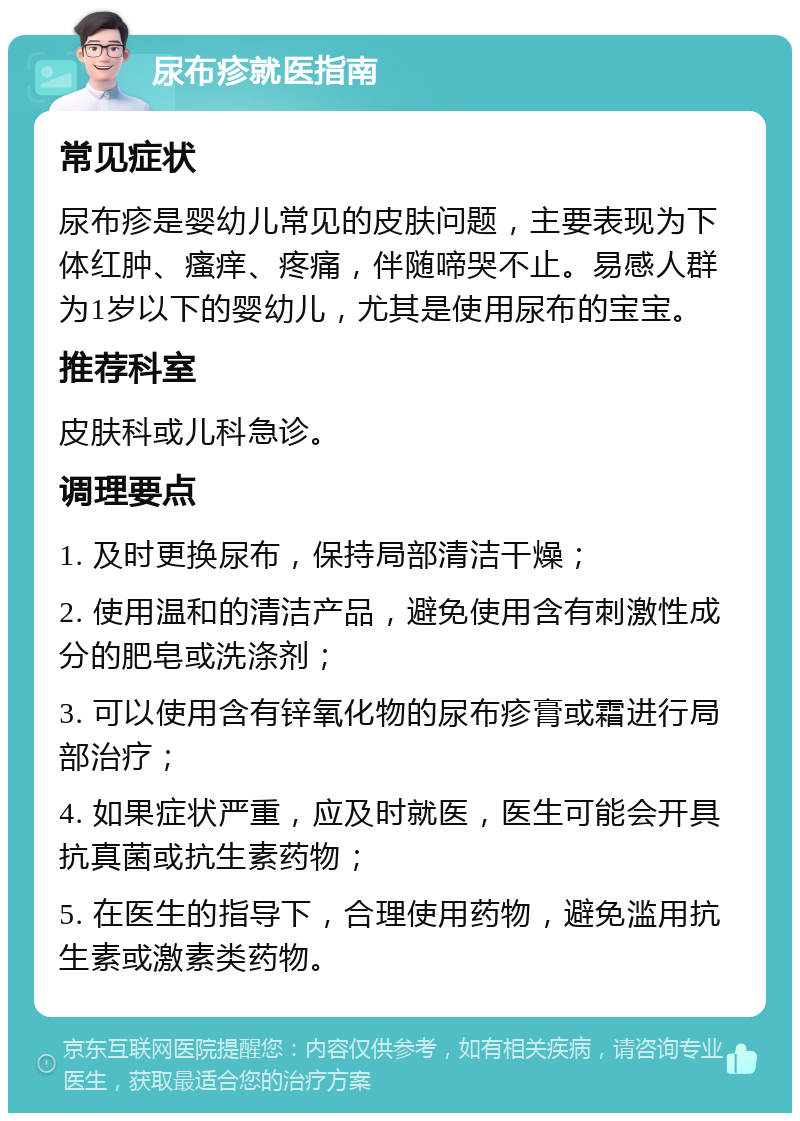 尿布疹就医指南 常见症状 尿布疹是婴幼儿常见的皮肤问题，主要表现为下体红肿、瘙痒、疼痛，伴随啼哭不止。易感人群为1岁以下的婴幼儿，尤其是使用尿布的宝宝。 推荐科室 皮肤科或儿科急诊。 调理要点 1. 及时更换尿布，保持局部清洁干燥； 2. 使用温和的清洁产品，避免使用含有刺激性成分的肥皂或洗涤剂； 3. 可以使用含有锌氧化物的尿布疹膏或霜进行局部治疗； 4. 如果症状严重，应及时就医，医生可能会开具抗真菌或抗生素药物； 5. 在医生的指导下，合理使用药物，避免滥用抗生素或激素类药物。